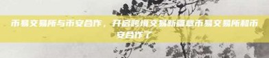 币易交易所与币安合作，开启跨境交易新篇章币易交易所和币安合作了