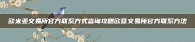 欧米亚交易所官方联系方式查询攻略欧意交易所官方联系方法