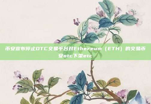 币安宣布停止OTC交易平台对Ethereum（ETH）的交易币安otc下架etc