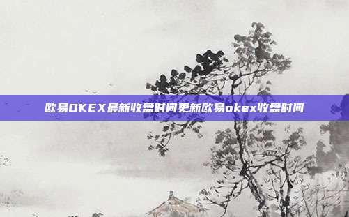 欧易OKEX最新收盘时间更新欧易okex收盘时间