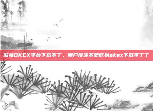 欧易OKEX平台下载不了，用户反馈不断欧易okex下载不了了