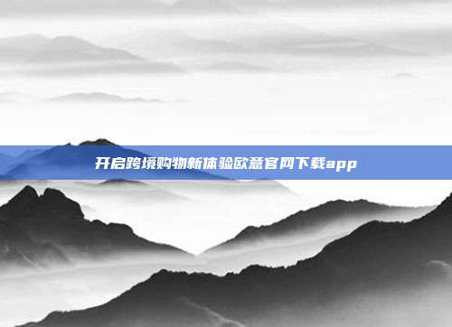 开启跨境购物新体验欧意官网下载app