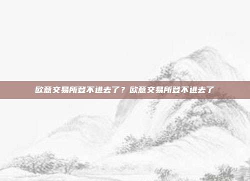 欧意交易所登不进去了？欧意交易所登不进去了