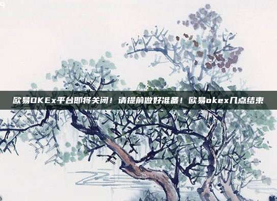 欧易OKEx平台即将关闭！请提前做好准备！欧易okex几点结束