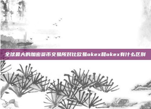 全球最大的加密货币交易所对比欧易okex和okex有什么区别