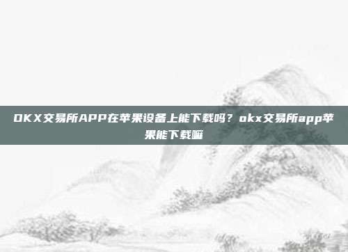 OKX交易所APP在苹果设备上能下载吗？okx交易所app苹果能下载嘛