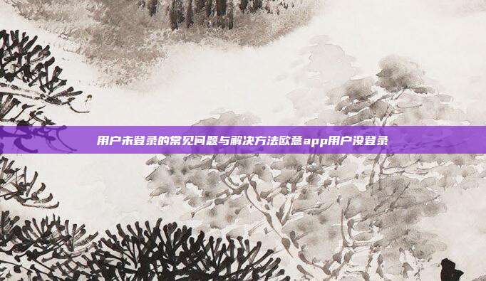 用户未登录的常见问题与解决方法欧意app用户没登录