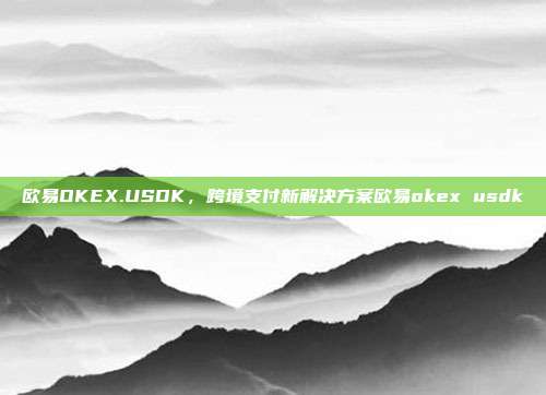 欧易OKEX.USDK，跨境支付新解决方案欧易okex usdk