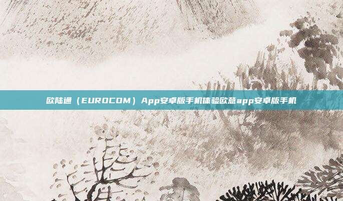 欧陆通（EUROCOM）App安卓版手机体验欧意app安卓版手机