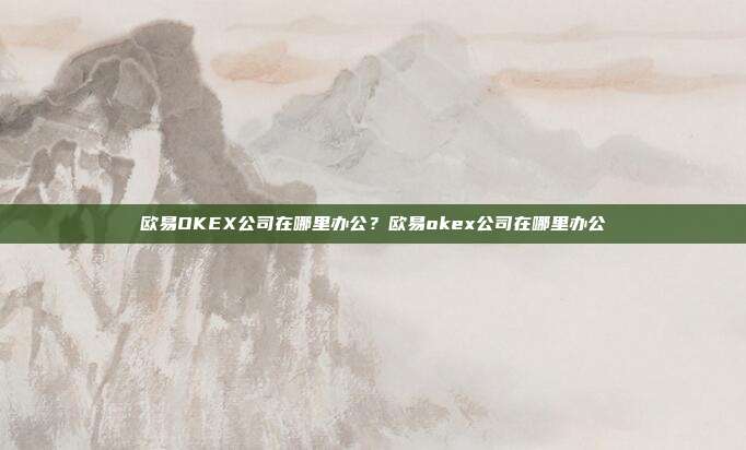 欧易OKEX公司在哪里办公？欧易okex公司在哪里办公