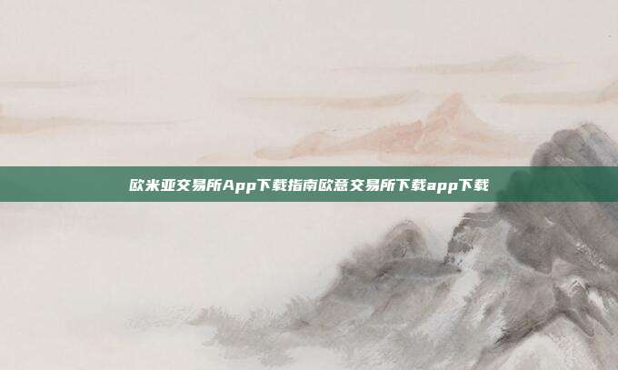 欧米亚交易所App下载指南欧意交易所下载app下载