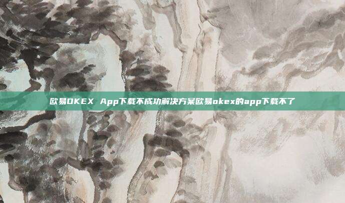 欧易OKEX App下载不成功解决方案欧易okex的app下载不了