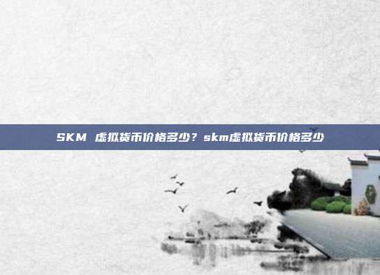 SKM 虚拟货币价格多少？skm虚拟货币价格多少