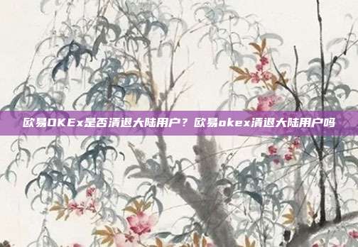 欧易OKEx是否清退大陆用户？欧易okex清退大陆用户吗