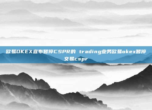 欧易OKEX宣布暂停CSPR的 trading业务欧易okex暂停交易cspr