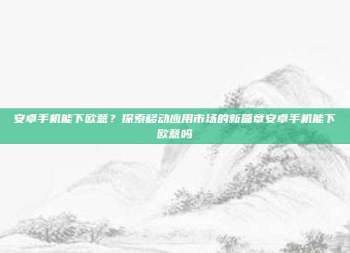 安卓手机能下欧意？探索移动应用市场的新篇章安卓手机能下欧意吗