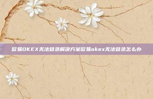 欧易OKEX无法登录解决方案欧易okex无法登录怎么办