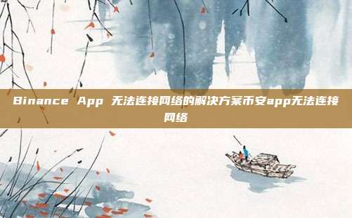 Binance App 无法连接网络的解决方案币安app无法连接网络