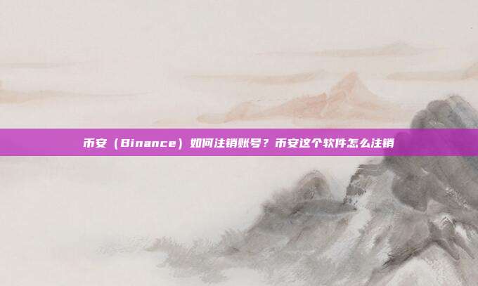 币安（Binance）如何注销账号？币安这个软件怎么注销