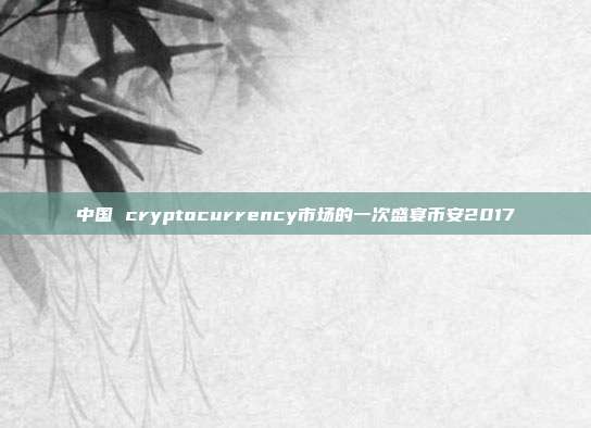 中国 cryptocurrency市场的一次盛宴币安2017