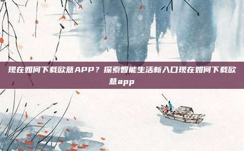 现在如何下载欧意APP？探索智能生活新入口现在如何下载欧意app