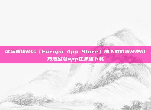 欧陆应用商店（Europa App Store）的下载位置及使用方法欧意app在哪里下载