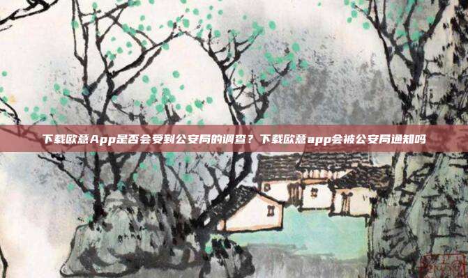 下载欧意App是否会受到公安局的调查？下载欧意app会被公安局通知吗