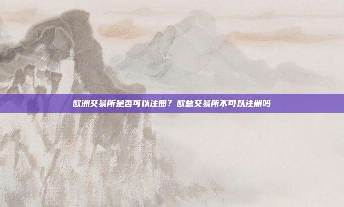 欧洲交易所是否可以注册？欧意交易所不可以注册吗