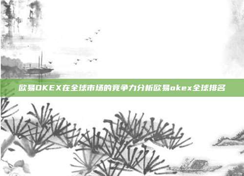 欧易OKEX在全球市场的竞争力分析欧易okex全球排名