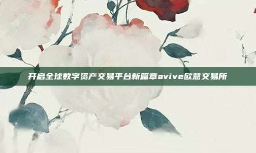 开启全球数字资产交易平台新篇章avive欧意交易所