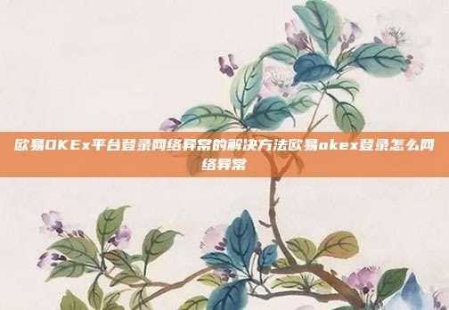 欧易OKEx平台登录网络异常的解决方法欧易okex登录怎么网络异常