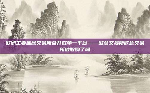 欧洲主要金属交易所合并成单一平台——欧意交易所欧意交易所被收购了吗