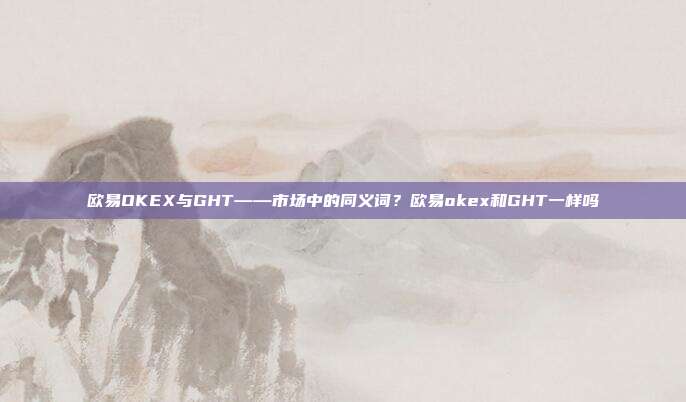 欧易OKEX与GHT——市场中的同义词？欧易okex和GHT一样吗