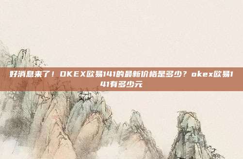 好消息来了！OKEX欧易141的最新价格是多少？okex欧易141有多少元