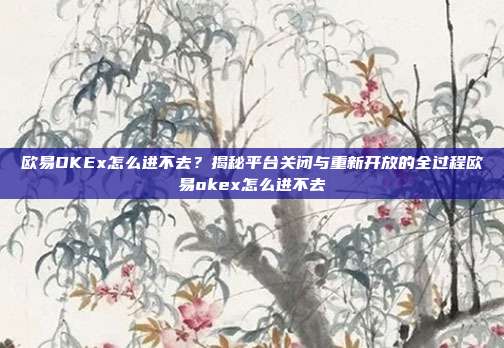 欧易OKEx怎么进不去？揭秘平台关闭与重新开放的全过程欧易okex怎么进不去