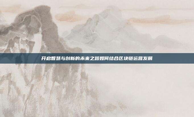 开启智慧与创新的未来之路如何结合区块链运营发展