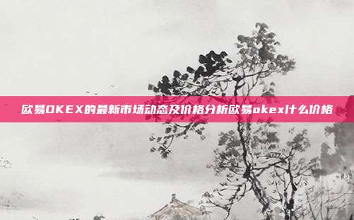 欧易OKEX的最新市场动态及价格分析欧易okex什么价格