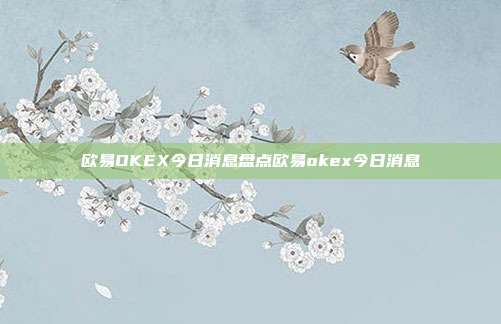 欧易OKEX今日消息盘点欧易okex今日消息