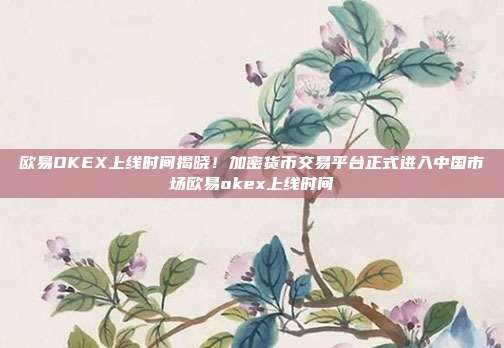 欧易OKEX上线时间揭晓！加密货币交易平台正式进入中国市场欧易okex上线时间