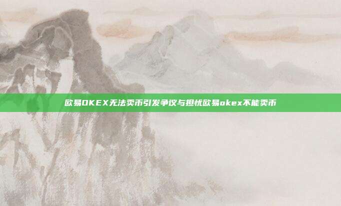 欧易OKEX无法卖币引发争议与担忧欧易okex不能卖币