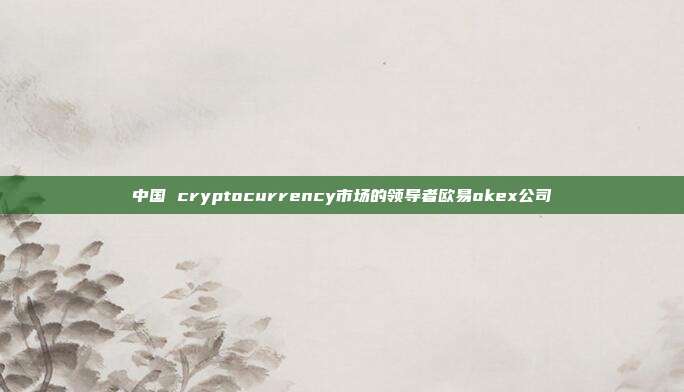 中国 cryptocurrency市场的领导者欧易okex公司