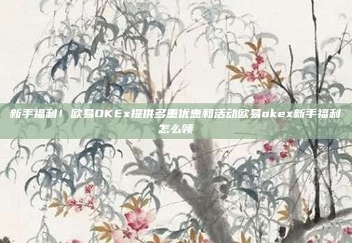 新手福利！欧易OKEx提供多重优惠和活动欧易okex新手福利怎么领