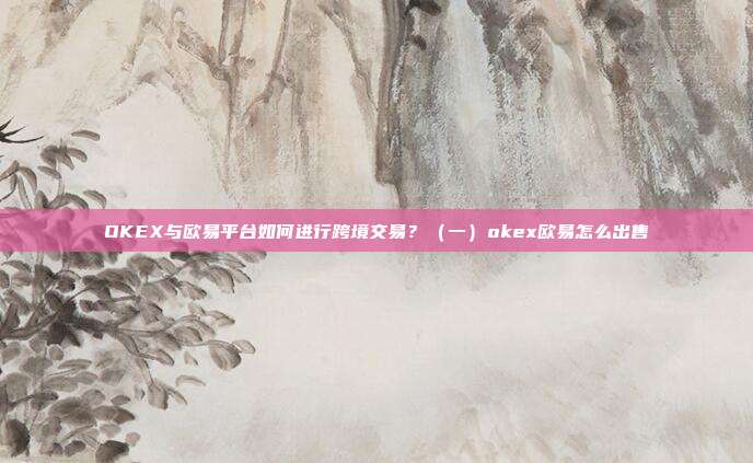 OKEX与欧易平台如何进行跨境交易？（一）okex欧易怎么出售