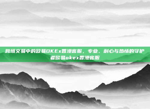 跨境交易中的欧易OKEx香港客服，专业、耐心与热情的守护者欧易okex香港客服