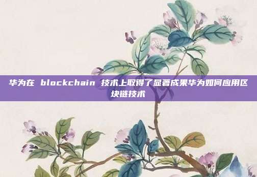 华为在 blockchain 技术上取得了显著成果华为如何应用区块链技术