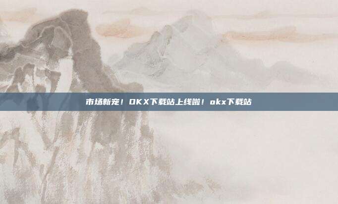 市场新宠！OKX下载站上线啦！okx下载站