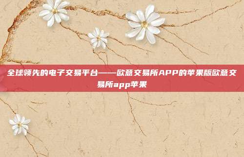 全球领先的电子交易平台——欧意交易所APP的苹果版欧意交易所app苹果