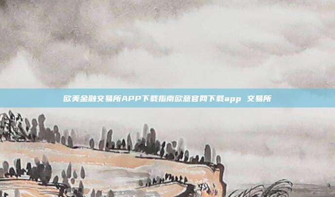 欧美金融交易所APP下载指南欧意官网下载app 交易所