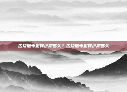 区块链专利保护期多久？区块链专利保护期多久