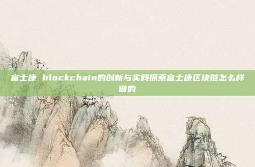 富士康 blockchain的创新与实践探索富士康区块链怎么样做的